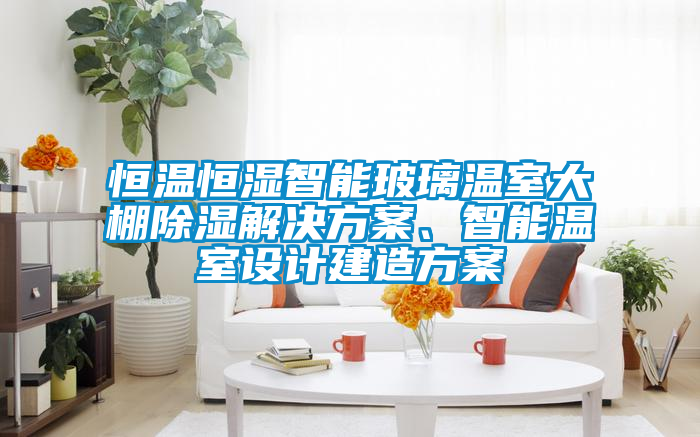 恒溫恒濕智能玻璃溫室大棚除濕解決方案、智能溫室設計建造方案